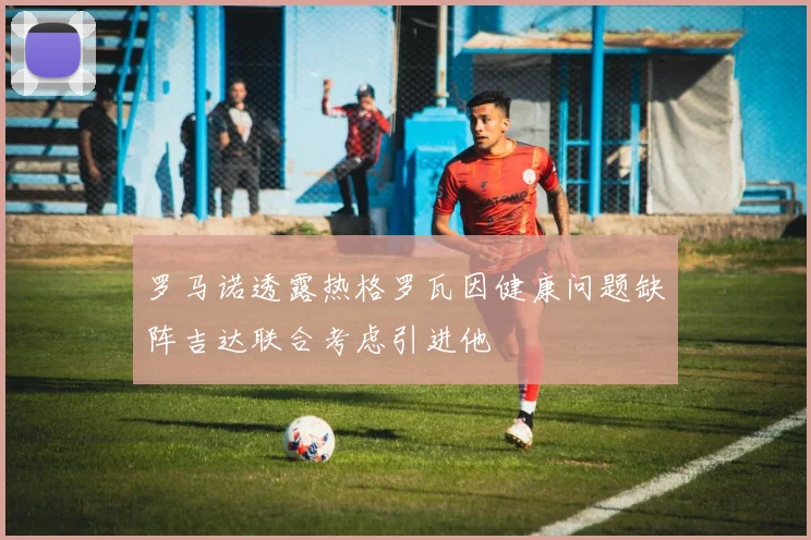 罗马诺透露热格罗瓦因健康问题缺阵吉达联合考虑引进他