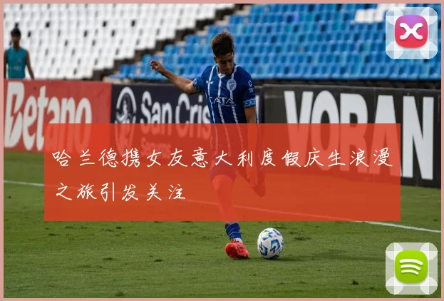 哈兰德携女友意大利度假庆生浪漫之旅引发关注