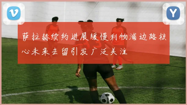 萨拉赫续约进展缓慢利物浦边路核心未来去留引发广泛关注