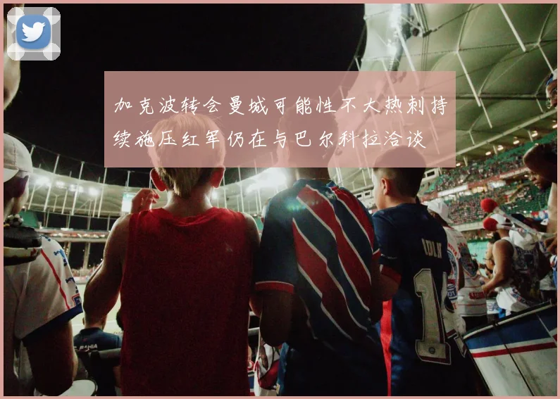 加克波转会曼城可能性不大热刺持续施压红军仍在与巴尔科拉洽谈